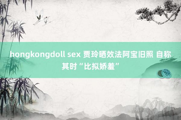 hongkongdoll sex 贾玲晒效法阿宝旧照 自称其时“比拟娇羞”