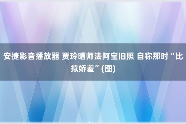 安捷影音播放器 贾玲晒师法阿宝旧照 自称那时“比拟娇羞”(图)