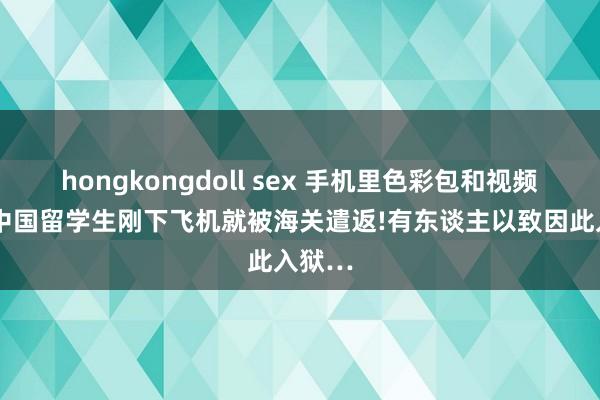 hongkongdoll sex 手机里色彩包和视频太污，中国留学生刚下飞机就被海关遣返!有东谈主以致因此入狱…