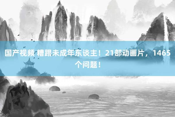 国产视频 糟蹋未成年东谈主！21部动画片，1465个问题！