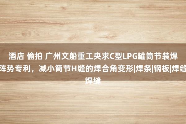 酒店 偷拍 广州文船重工央求C型LPG罐筒节装焊阵势专利，减小筒节H缝的焊合角变形|焊条|钢板|焊缝