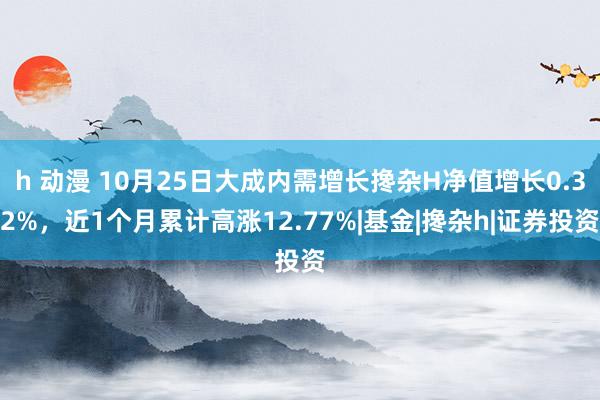 h 动漫 10月25日大成内需增长搀杂H净值增长0.32%，近1个月累计高涨12.77%|基金|搀杂h|证券投资