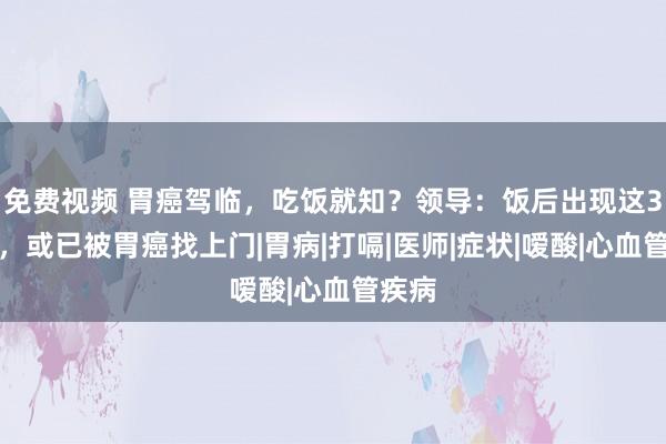 免费视频 胃癌驾临，吃饭就知？领导：饭后出现这3相等，或已被胃癌找上门|胃病|打嗝|医师|症状|嗳酸|心血管疾病