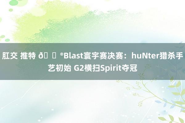 肛交 推特 🎮Blast寰宇赛决赛：huNter猎杀手艺初始 G2横扫Spirit夺冠