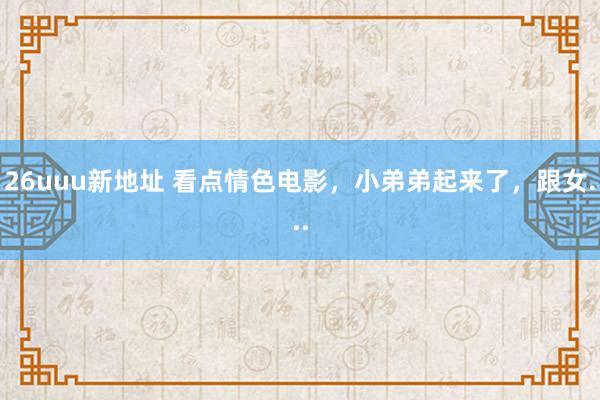 26uuu新地址 看点情色电影，小弟弟起来了，跟女...