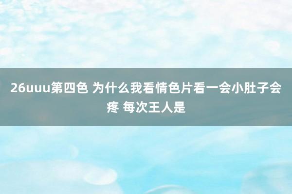 26uuu第四色 为什么我看情色片看一会小肚子会疼 每次王人是