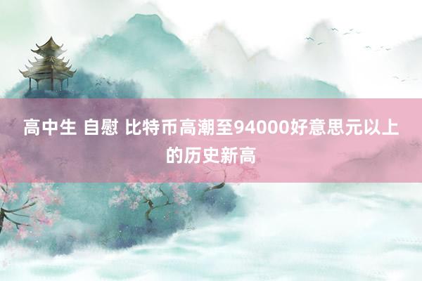 高中生 自慰 比特币高潮至94000好意思元以上的历史新高