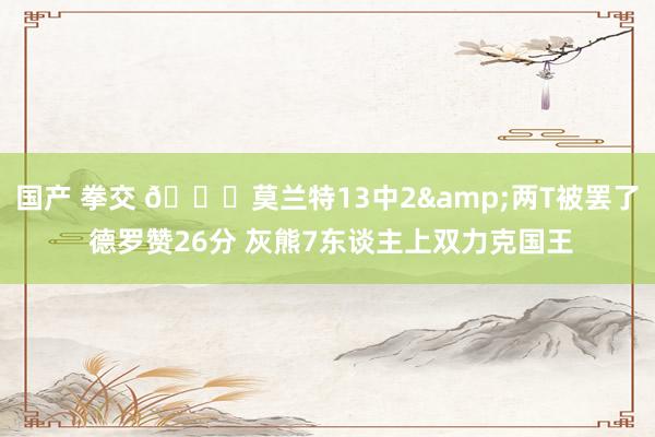 国产 拳交 🏀莫兰特13中2&两T被罢了 德罗赞26分 灰熊7东谈主上双力克国王