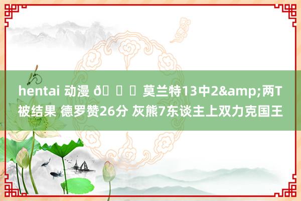 hentai 动漫 🏀莫兰特13中2&两T被结果 德罗赞26分 灰熊7东谈主上双力克国王