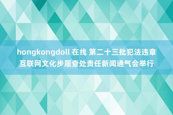 hongkongdoll 在线 第二十三批犯法违章互联网文化步履查处责任新闻通气会举行