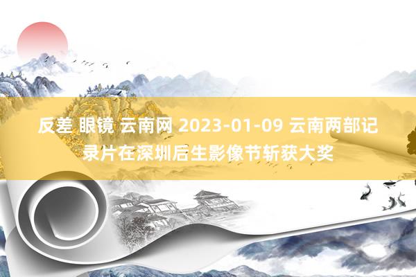 反差 眼镜 云南网 2023-01-09 云南两部记录片在深圳后生影像节斩获大奖