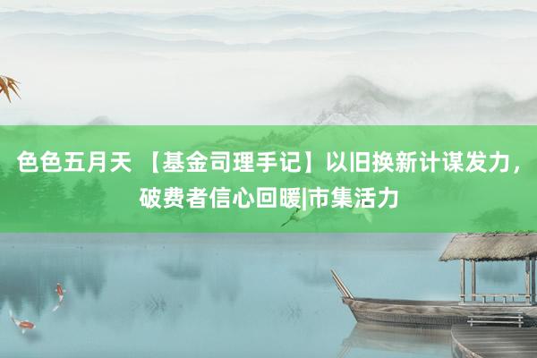 色色五月天 【基金司理手记】以旧换新计谋发力，破费者信心回暖|市集活力