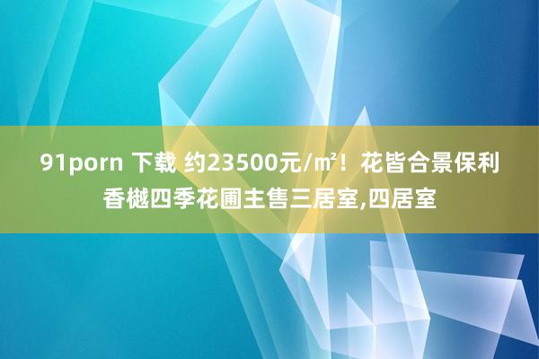 91porn 下载 约23500元/㎡！花皆合景保利香樾四季花圃主售三居室，四居室