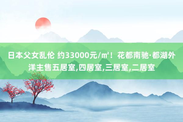 日本父女乱伦 约33000元/㎡！花都南驰·都湖外洋主售五居室，四居室，三居室，二居室