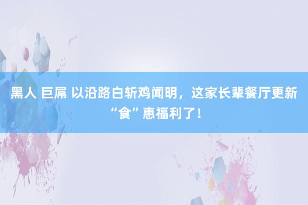 黑人 巨屌 以沿路白斩鸡闻明，这家长辈餐厅更新“食”惠福利了！