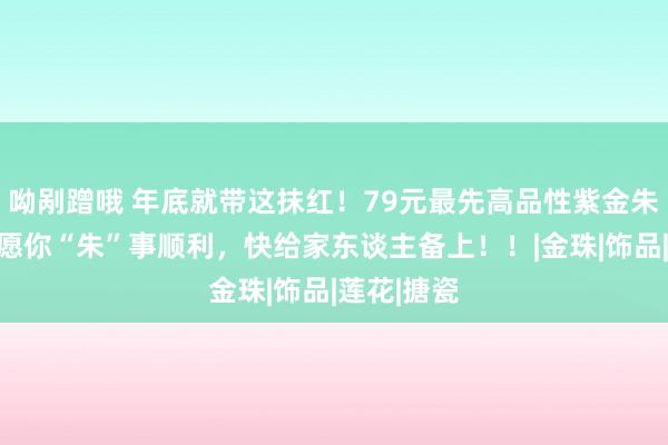 呦剐蹭哦 年底就带这抹红！79元最先高品性紫金朱砂手串，愿你“朱”事顺利，快给家东谈主备上！！|金珠|饰品|莲花|搪瓷